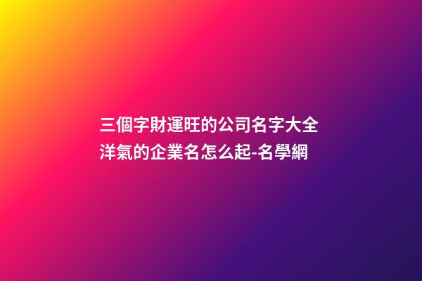 三個字財運旺的公司名字大全 洋氣的企業名怎么起-名學網-第1張-公司起名-玄機派